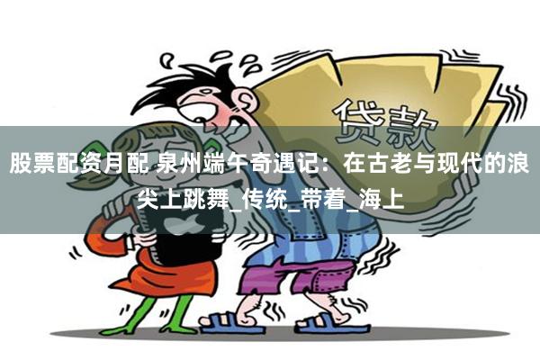 股票配资月配 泉州端午奇遇记：在古老与现代的浪尖上跳舞_传统_带着_海上