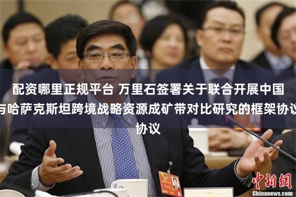 配资哪里正规平台 万里石签署关于联合开展中国与哈萨克斯坦跨境战略资源成矿带对比研究的框架协议