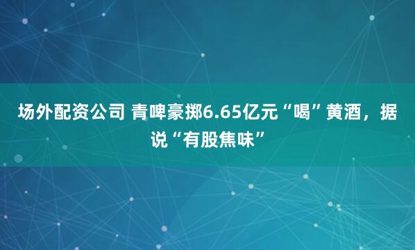 场外配资公司 青啤豪掷6.65亿元“喝”黄酒，据说“有股焦味”