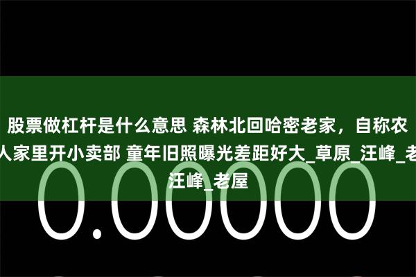 股票做杠杆是什么意思 森林北回哈密老家，自称农村人家里开小卖部 童年旧照曝光差距好大_草原_汪峰_老屋