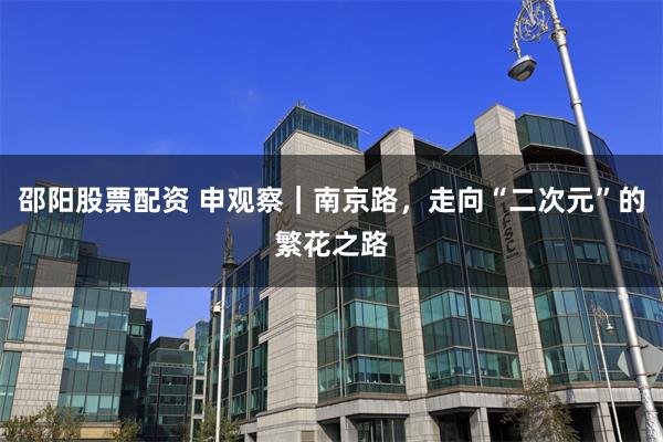 邵阳股票配资 申观察｜南京路，走向“二次元”的繁花之路