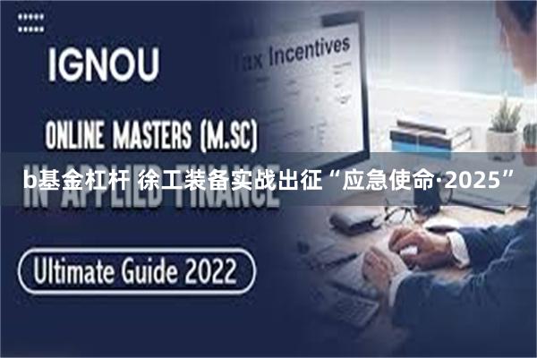 b基金杠杆 徐工装备实战出征“应急使命·2025”